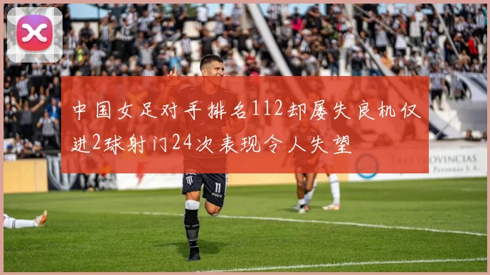 中国女足对手排名112却屡失良机仅进2球射门24次表现令人失望