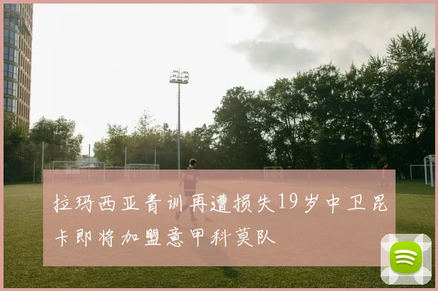 拉玛西亚青训再遭损失19岁中卫昆卡即将加盟意甲科莫队