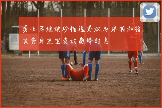 勇士若继续珍惜选秀权与库明加将浪费库里宝贵的巅峰时光